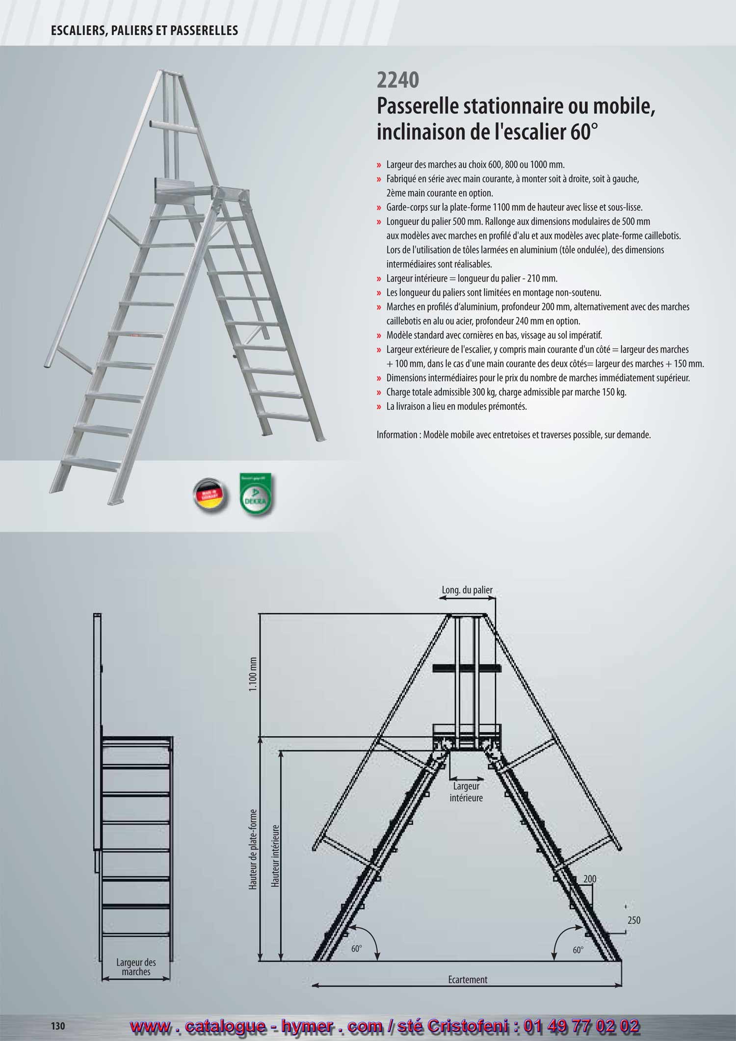 SYSTEME MODULAIRE POUR PASSERELLES ET ESCALIERS 



Passerelle stationnaire ou mobile 
Inclinaison 60° 

– Largeur des marches soit 600, 800 ou 1000 mm 
– Fabriqué en série avec main courante, à monter soit à droite, soit à gauche, 
2ème main courante en option. 
– Garde-corps sur la plate-forme 1100 mm de hauteur avec sous-lisse et plinthe. 
– Longueur de la plate-forme 500 mm. Prolongement aux dimensions modulaires 
de 500 mm aux modèles avec marches en profilé d‘alu et aux modèles avec 
plate-forme caillebotis. Lors de l‘utilisation de tôles armées en aluminium, des 
dimensions intermédiaires sont réalisables. Les longueurs des plates-formes 
(tôle armée) des dimensions intermédiaires sont réalisables. 
– Largeur intérieure = longueur de la plate-forme – 150 mm. 
– Les longueurs des plates-formes sont limitées en montage non-soutenu. 
– Marches en profilé d‘aluminium, profondeur 200 mm, alternativement avec des 
marches caillebotis en acier ou alu, profondeur 240 mm en option. 
– Modèle standard avec cornières en bas, vissage impératif. 
– Large extérieure de l‘escalier, y compris main courante d‘un côté = larg. marche 
+ 100 mm, resp. larg. marche + 150 mm dans le cas d‘une main courante des 
deux côtés. 
– Dimensions intermédiaires au prix du modèle au nombre de marches 
immédiatement supérieur. 
– Charge totale admissible 300 kg ; charge admissible par marche 150 kg. 
– L‘expédition a lieu en modules prémontés départ usine. 
250 
Écartement 
Hauteur verticale 
1100 mm 
Longueur du 
palier 
Large marche 
Hauteur intérieure 
200 
60°60° 
330 
Attention : Modèle mobile avec entretoises et traverses possible, sur demande. 